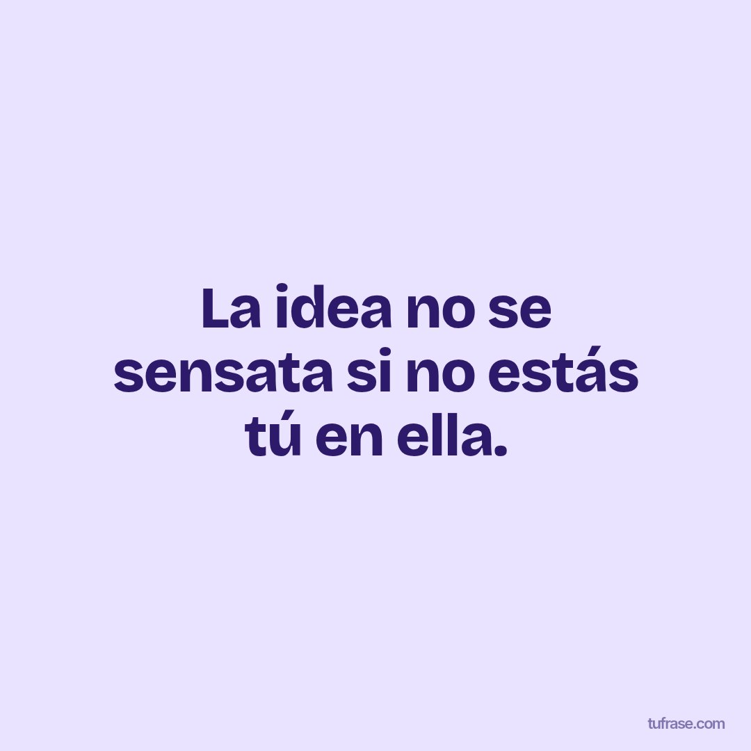 La idea no se sensata si no estás tú en ella.