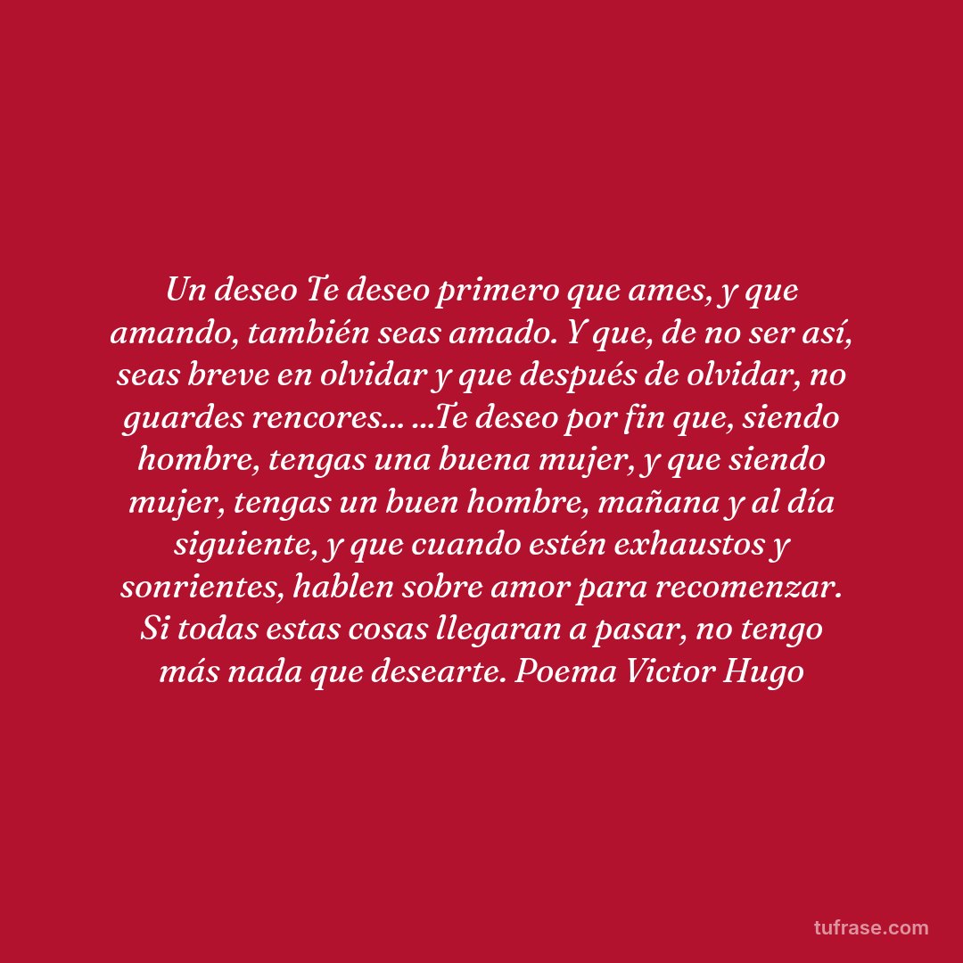 Un deseo Te deseo primero que ames, y que amando, también seas amado. Y que, de no ser así, seas breve en olvidar y que después de olvidar, no guardes rencores... ...Te deseo por fin que, siendo hombre, tengas una buena mujer, y que siendo mujer, tengas un buen hombre, mañana y al día siguiente, y que cuando estén exhaustos y sonrientes, hablen sobre amor para recomenzar. Si todas estas cosas llegaran a pasar, no tengo más nada que desearte. Poema Victor Hugo