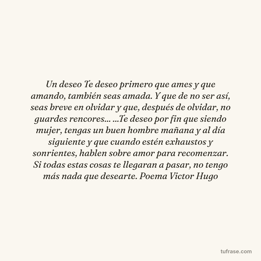 Un deseo Te deseo primero que ames y que amando, también seas amada. Y que de no ser así, seas breve en olvidar y que, después de olvidar, no guardes rencores... ...Te deseo por fin que siendo mujer, tengas un buen hombre mañana y al día siguiente y que cuando estén exhaustos y sonrientes, hablen sobre amor para recomenzar. Si todas estas cosas te llegaran a pasar, no tengo más nada que desearte. Poema Victor Hugo