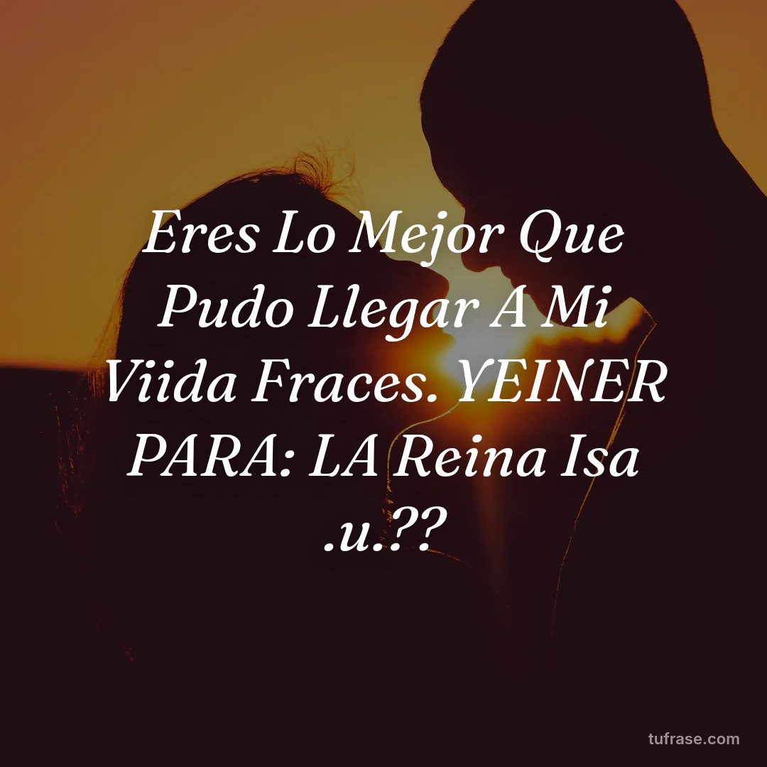 Eres Lo Mejor Que Pudo Llegar A Mi Viida Fraces. YEINER PARA: LA Reina Isa .u.??
