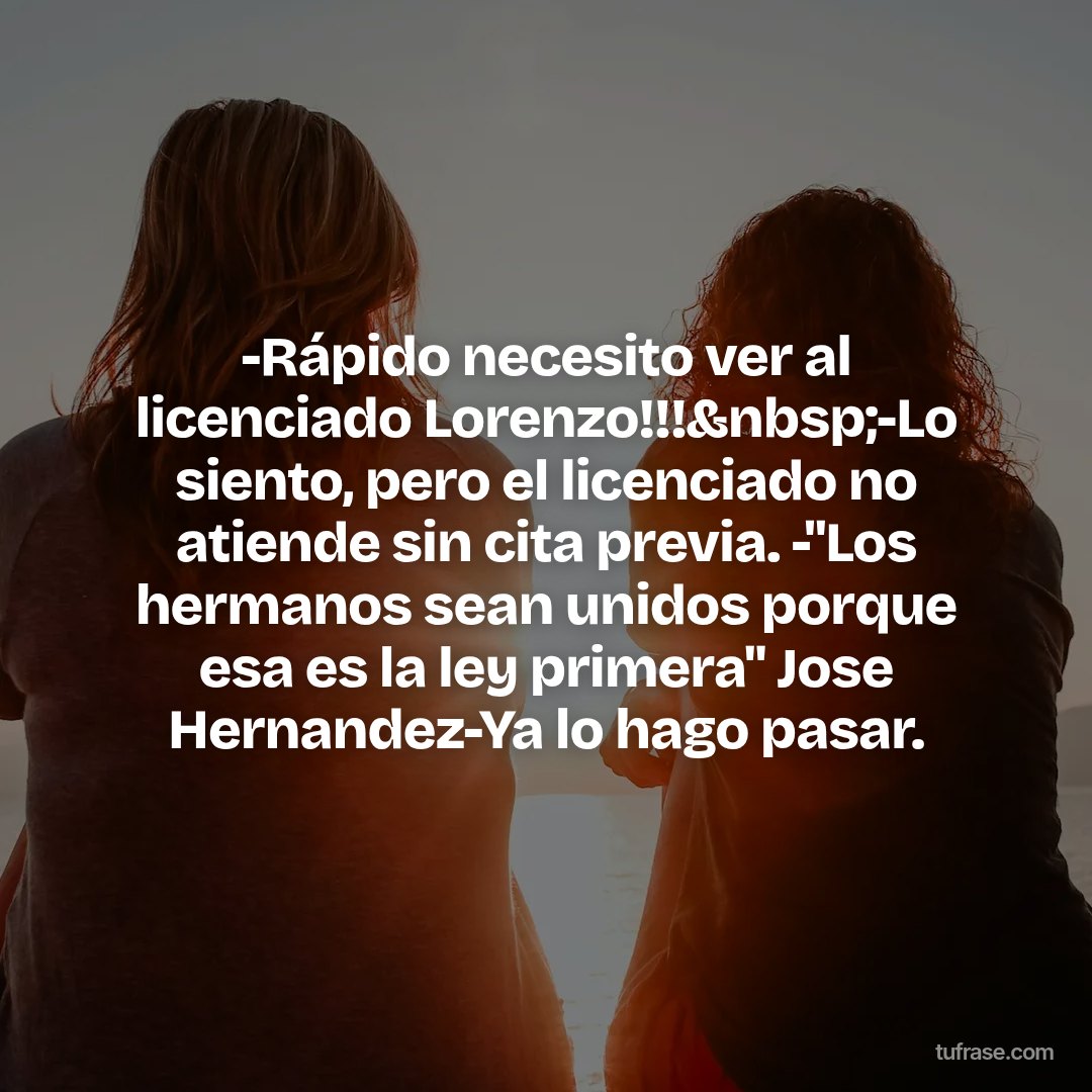 -Rápido necesito ver al licenciado Lorenzo!!!&nbsp;-Lo siento, pero el licenciado no atiende sin cita previa. -"Los hermanos sean unidos porque esa es la ley primera" Jose Hernandez-Ya lo hago pasar.