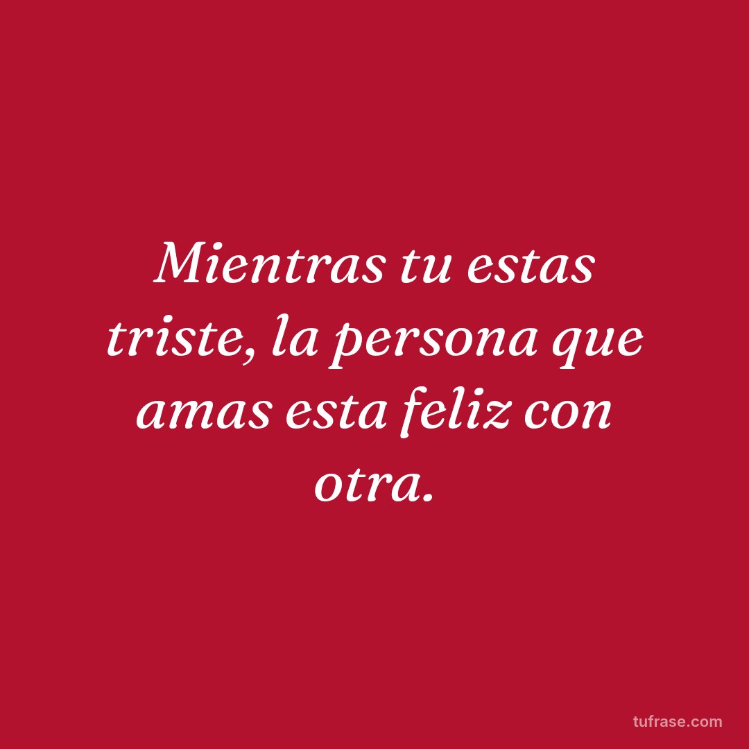 Mientras tu estas triste, la persona que amas esta feliz con otra.
