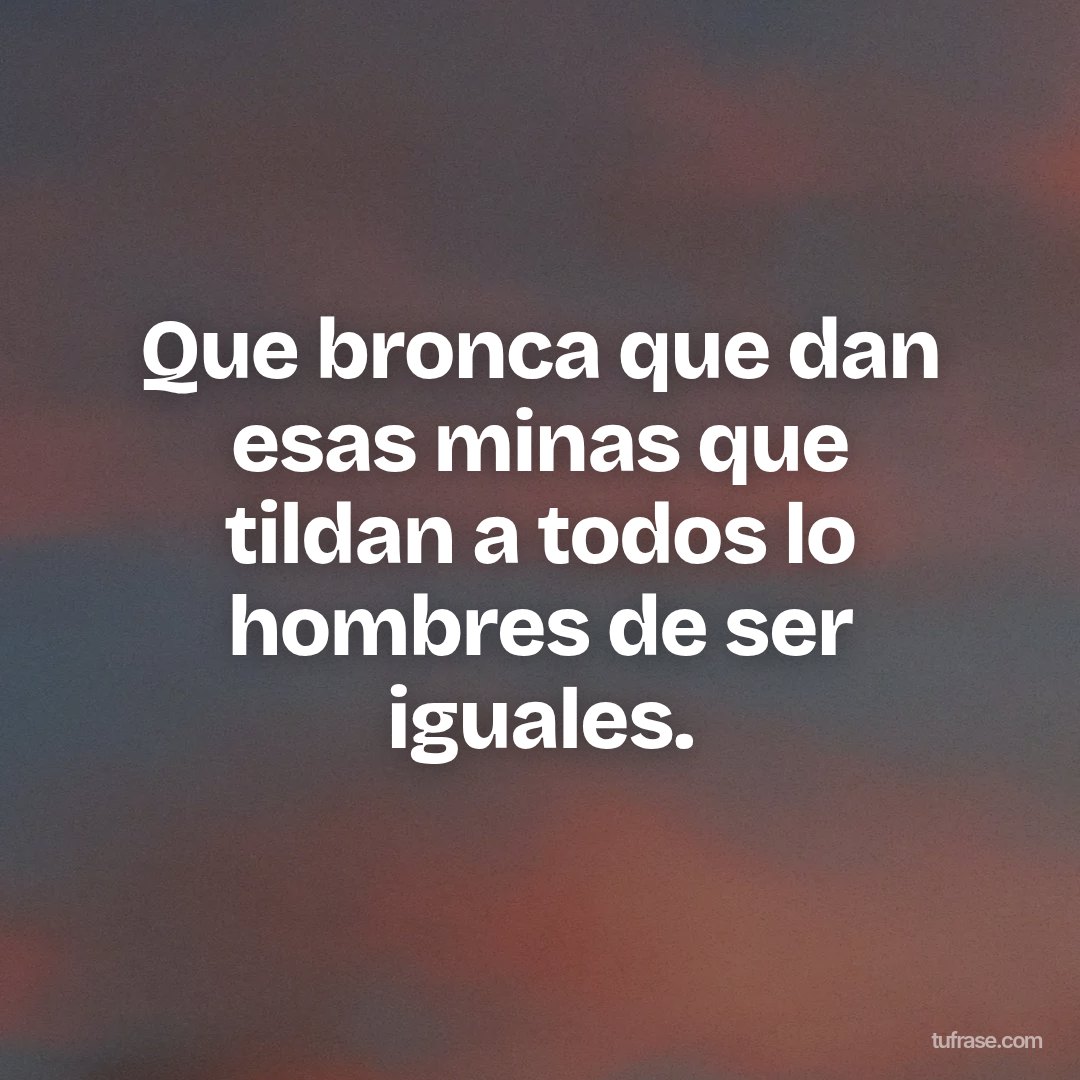 Que bronca que dan esas minas que tildan a todos lo hombres de ser iguales.