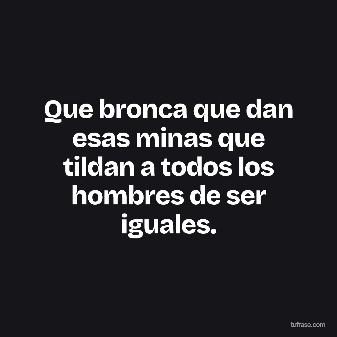 Que bronca que dan esas minas que tildan a todos los hombres de ser iguales.