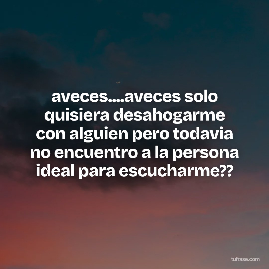 aveces....aveces solo quisiera desahogarme con alguien pero todavia no encuentro a la persona ideal para escucharme??