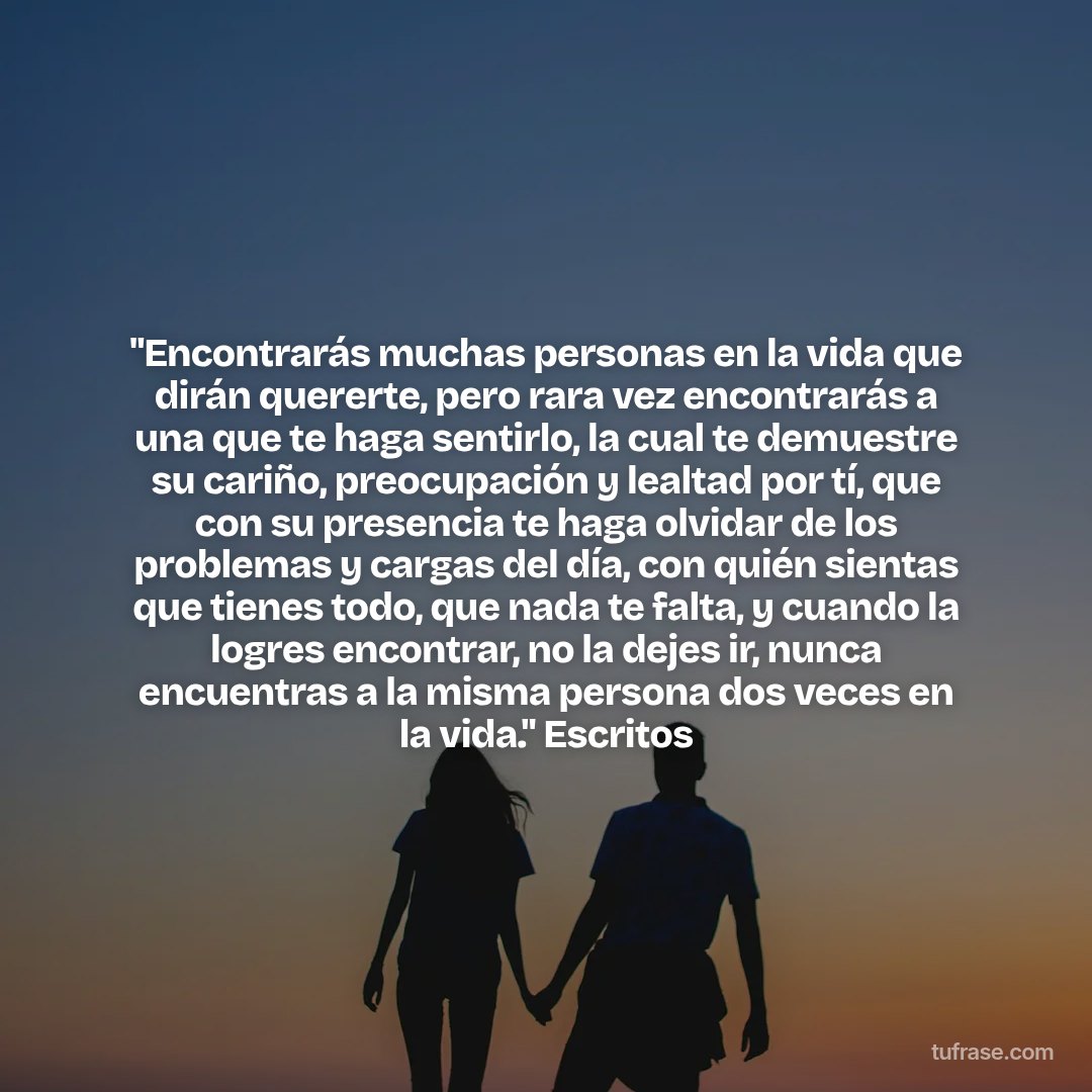 "Encontrarás muchas personas en la vida que dirán quererte, pero rara vez encontrarás a una que te haga sentirlo, la cual te demuestre su cariño, preocupación y lealtad por tí, que con su presencia te haga olvidar de los problemas y cargas del día, con quién sientas que tienes todo, que nada te falta, y cuando la logres encontrar, no la dejes ir, nunca encuentras a la misma persona dos veces en la vida." Escritos