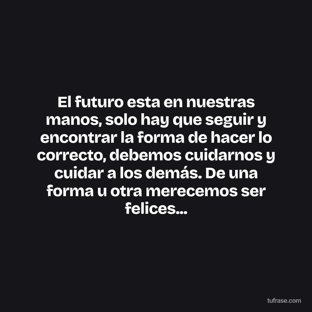 El futuro esta en nuestras manos, solo hay que seguir y encontrar la forma de hacer lo correcto, debemos cuidarnos y cuidar a los demás. De una forma u otra merecemos ser felices...
