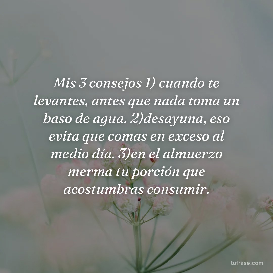 Mis 3 consejos 1) cuando te levantes, antes que nada toma un baso de agua. 2)desayuna, eso evita que comas en exceso al medio día. 3)en el almuerzo merma tu porción que acostumbras consumir.