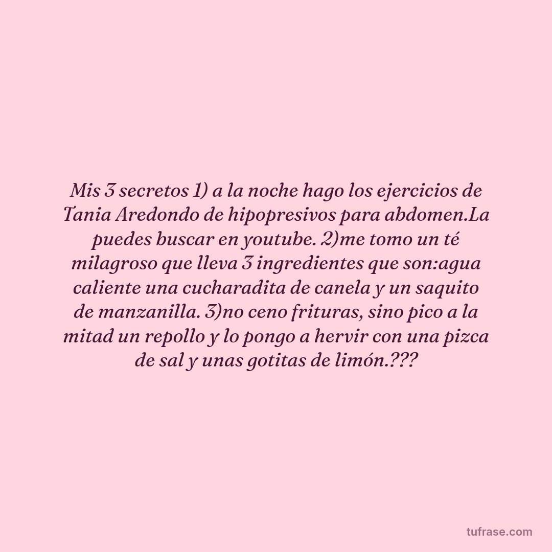 Mis 3 secretos 1) a la noche hago los ejercicios de Tania Aredondo de hipopresivos para abdomen.La puedes buscar en youtube. 2)me tomo un té milagroso que lleva 3 ingredientes que son:agua caliente una cucharadita de canela y un saquito de manzanilla. 3)no ceno frituras, sino pico a la mitad un repollo y lo pongo a hervir con una pizca de sal y unas gotitas de limón.???