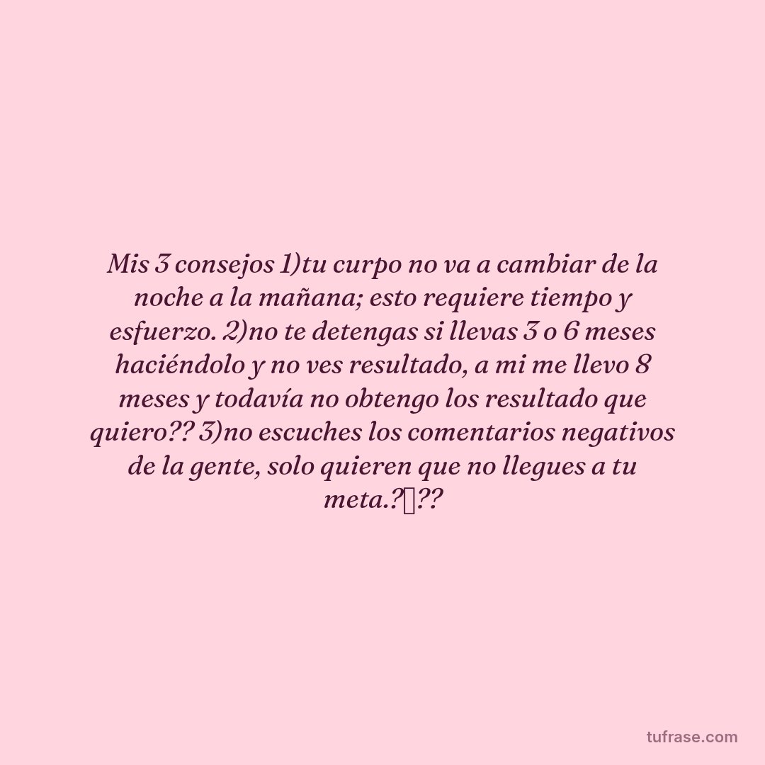 Mis 3 consejos 1)tu curpo no va a cambiar de la noche a la mañana; esto requiere tiempo y esfuerzo. 2)no te detengas si llevas 3 o 6 meses haciéndolo y no ves resultado, a mi me llevo 8 meses y todavía no obtengo los resultado que quiero?? 3)no escuches los comentarios negativos de la gente, solo quieren que no llegues a tu meta.?❌??