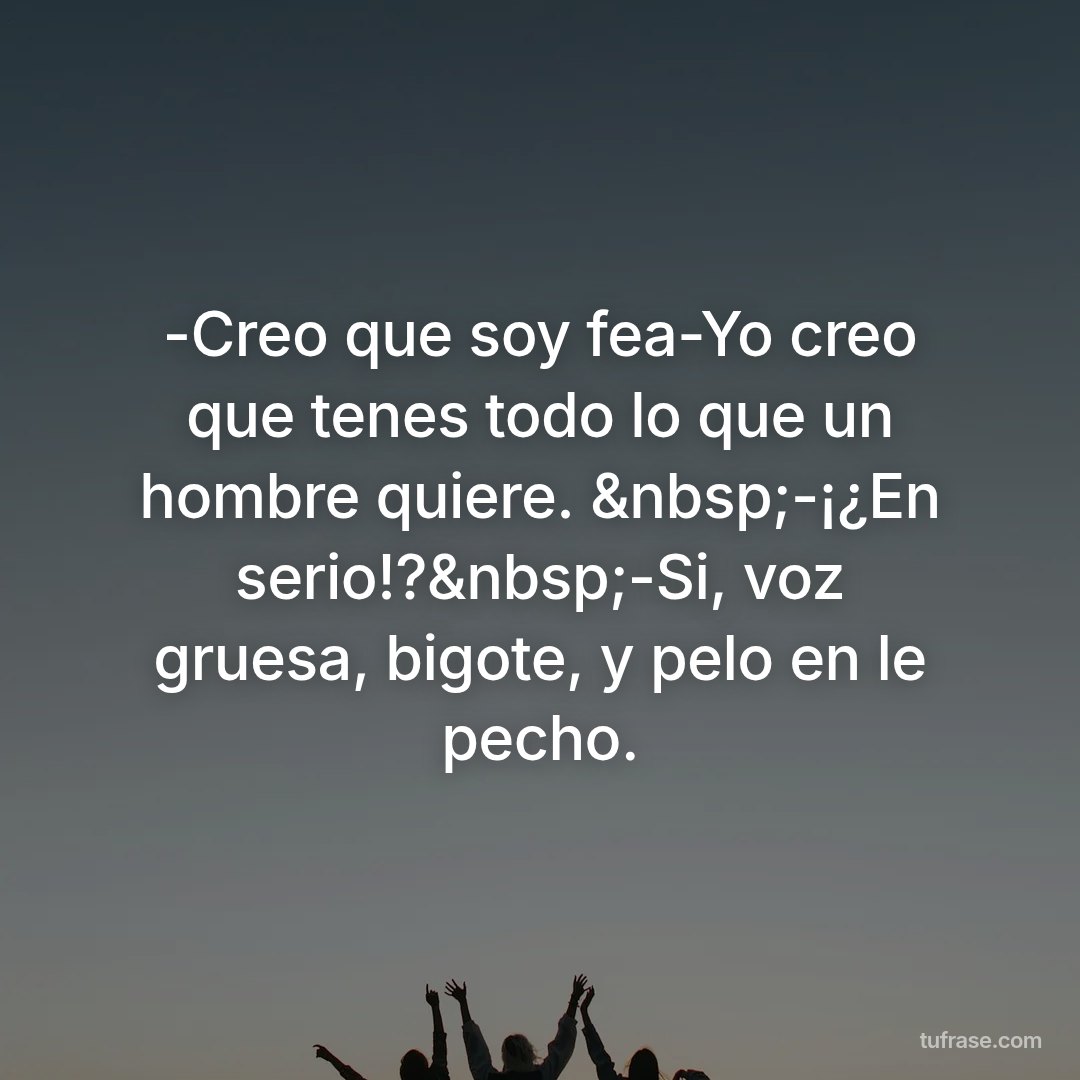 -Creo que soy fea-Yo creo que tenes todo lo que un hombre quiere. &nbsp;-¡¿En serio!?&nbsp;-Si, voz gruesa, bigote, y pelo en le pecho.