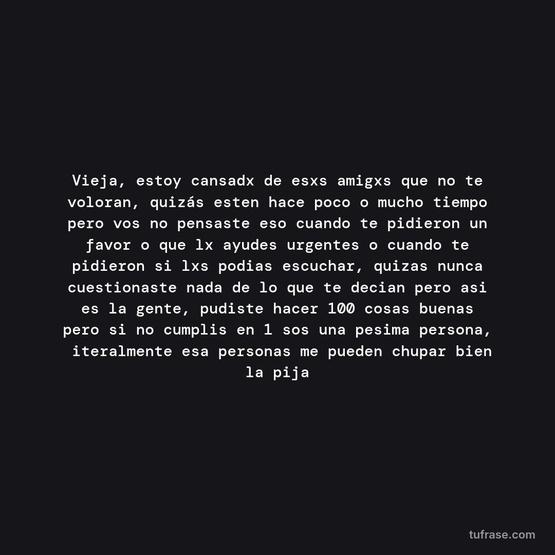Vieja, estoy cansadx de esxs amigxs que no te voloran, quizás esten hace poco o mucho tiempo pero vos no pensaste eso cuando te pidieron un favor o que lx ayudes urgentes o cuando te pidieron si lxs podias escuchar, quizas nunca cuestionaste nada de lo que te decian pero asi es la gente, pudiste hacer 100 cosas buenas pero si no cumplis en 1 sos una pesima persona, ñiteralmente esa personas me pueden chupar bien la pija