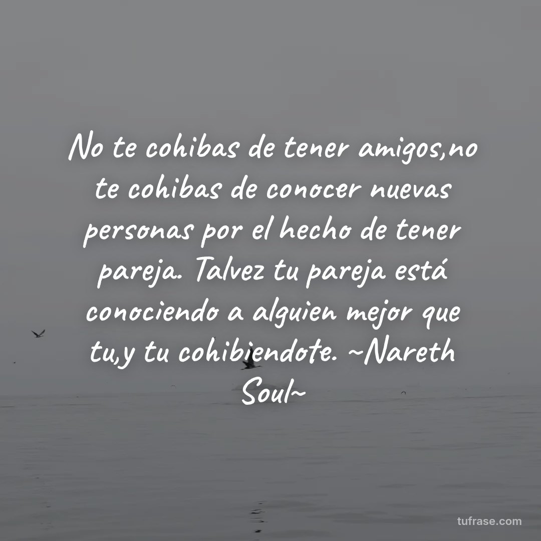 No te cohibas de tener amigos,no te cohibas de conocer nuevas personas por el hecho de tener pareja. Talvez tu pareja está conociendo a alguien mejor que tu,y tu cohibiendote. ~Nareth Soul~