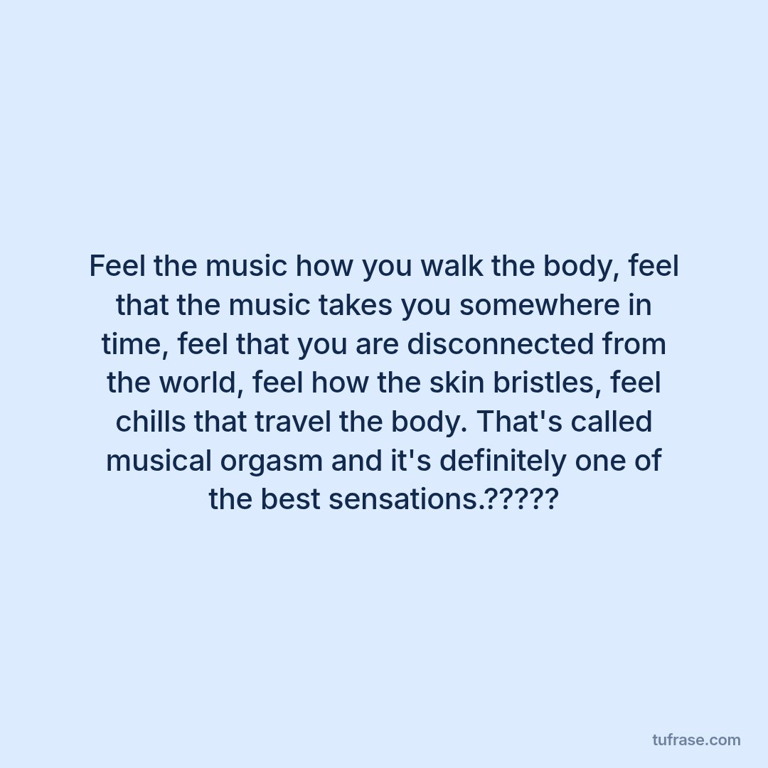 Feel the music how you walk the body, feel that the music takes you somewhere in time, feel that you are disconnected from the world, feel how the skin bristles, feel chills that travel the body. That's called musical orgasm and it's definitely one of the best sensations.?????