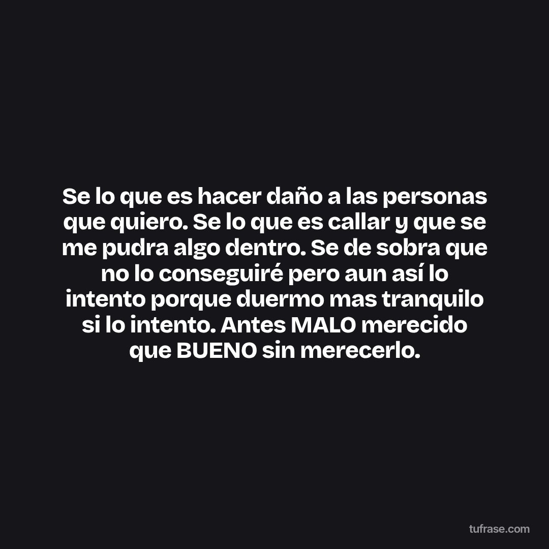 Se lo que es hacer daño a las personas que quiero. Se lo que es callar y que se me pudra algo dentro. Se de sobra que no lo conseguiré pero aun así lo intento porque duermo mas tranquilo si lo intento. Antes MALO merecido que BUENO sin merecerlo.
