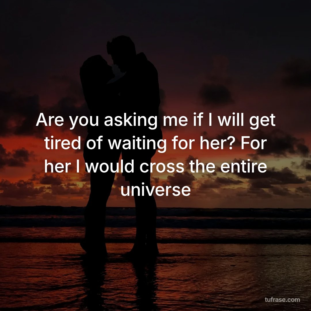 Are you asking me if I will get tired of waiting for her? For her I would cross the entire universe