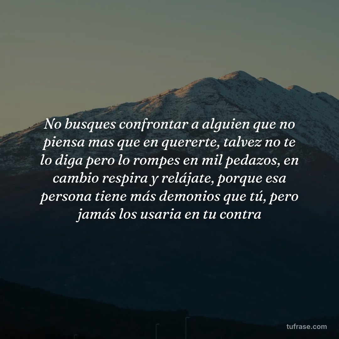 No busques confrontar a alguien que no piensa mas que en quererte, talvez no te lo diga pero lo rompes en mil pedazos, en cambio respira y relájate, porque esa persona tiene más demonios que tú, pero jamás los usaria en tu contra