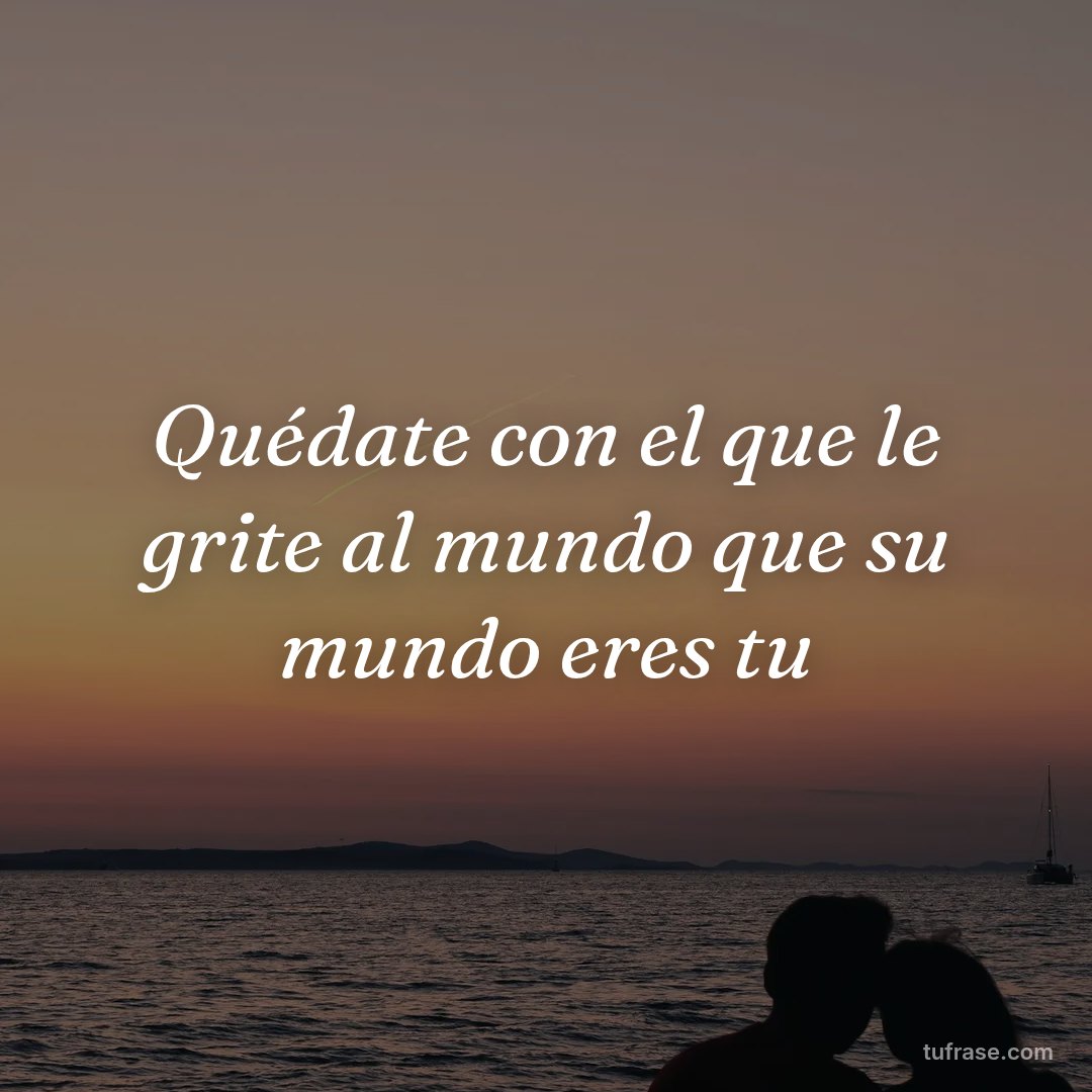 Quédate con el que le grite al mundo que su mundo eres tu