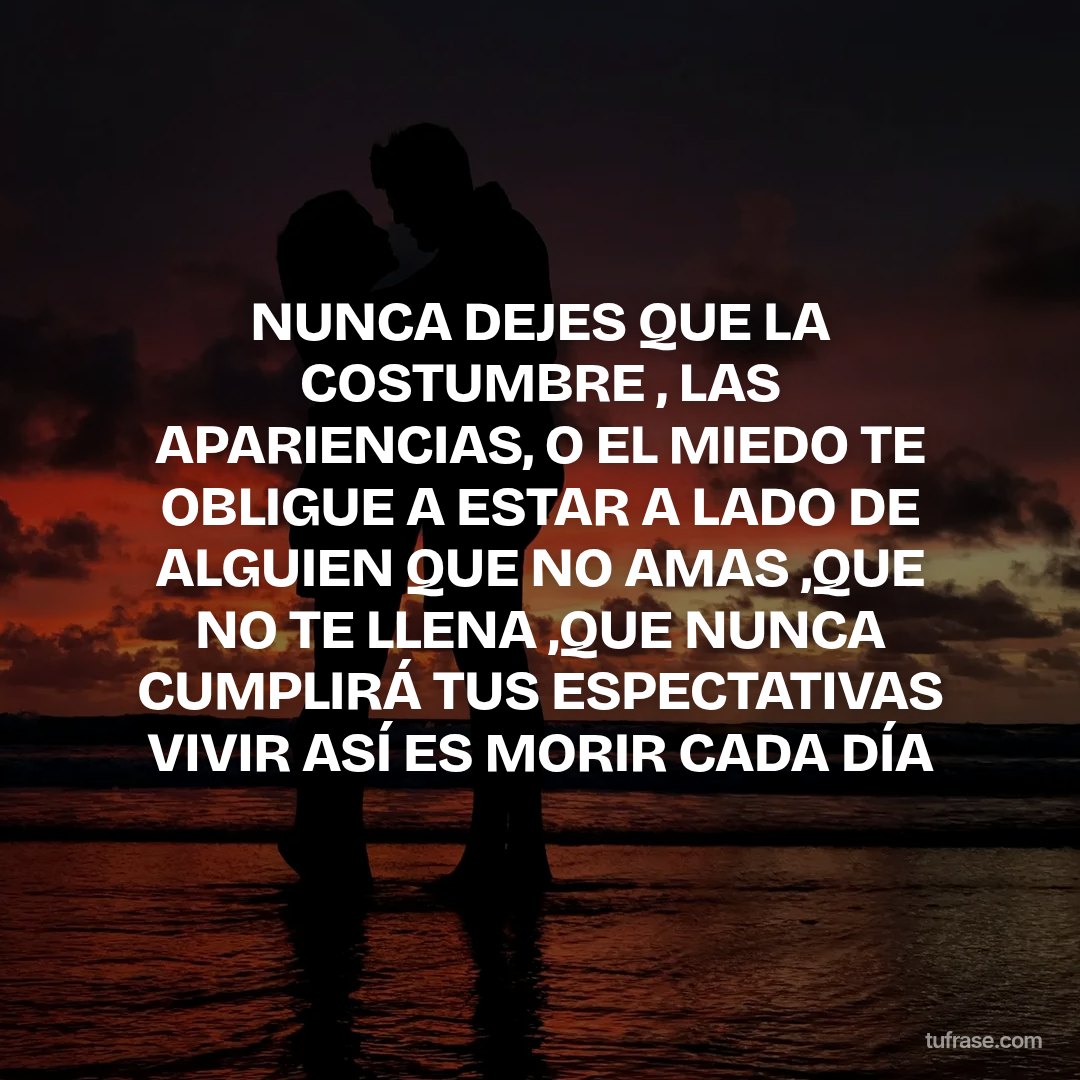 NUNCA DEJES QUE LA COSTUMBRE , LAS APARIENCIAS, O EL MIEDO TE OBLIGUE A ESTAR A LADO DE ALGUIEN QUE NO AMAS ,QUE NO TE LLENA ,QUE NUNCA CUMPLIRÁ TUS ESPECTATIVAS VIVIR ASÍ ES MORIR CADA DÍA