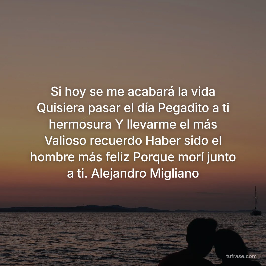 Si hoy se me acabará la vida Quisiera pasar el día Pegadito a ti hermosura Y llevarme el más Valioso recuerdo Haber sido el hombre más feliz Porque morí junto a ti. Alejandro Migliano