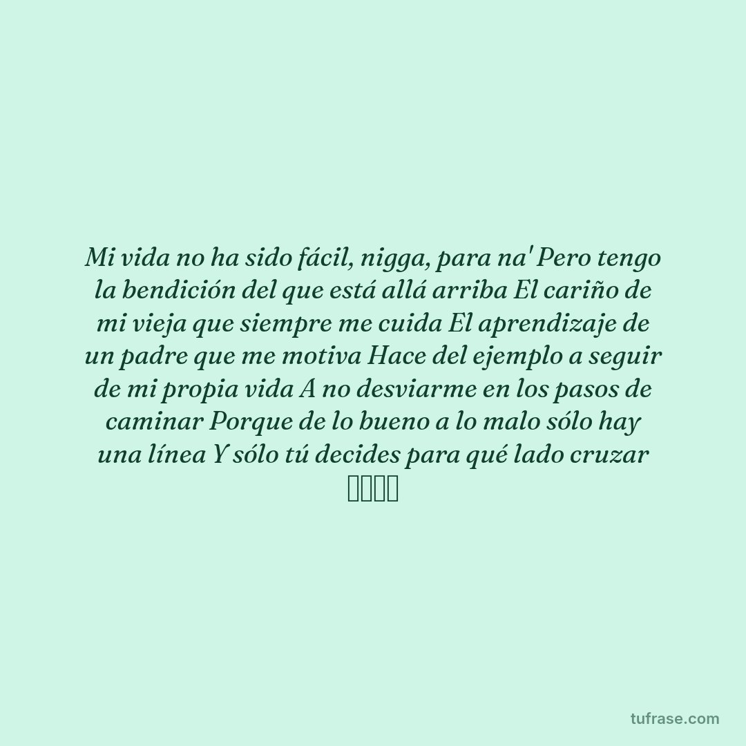 Mi vida no ha sido fácil, nigga, para na' Pero tengo la bendición del que está allá arriba El cariño de mi vieja que siempre me cuida El aprendizaje de un padre que me motiva Hace del ejemplo a seguir de mi propia vida A no desviarme en los pasos de caminar Porque de lo bueno a lo malo sólo hay una línea Y sólo tú decides para qué lado cruzar ジャール