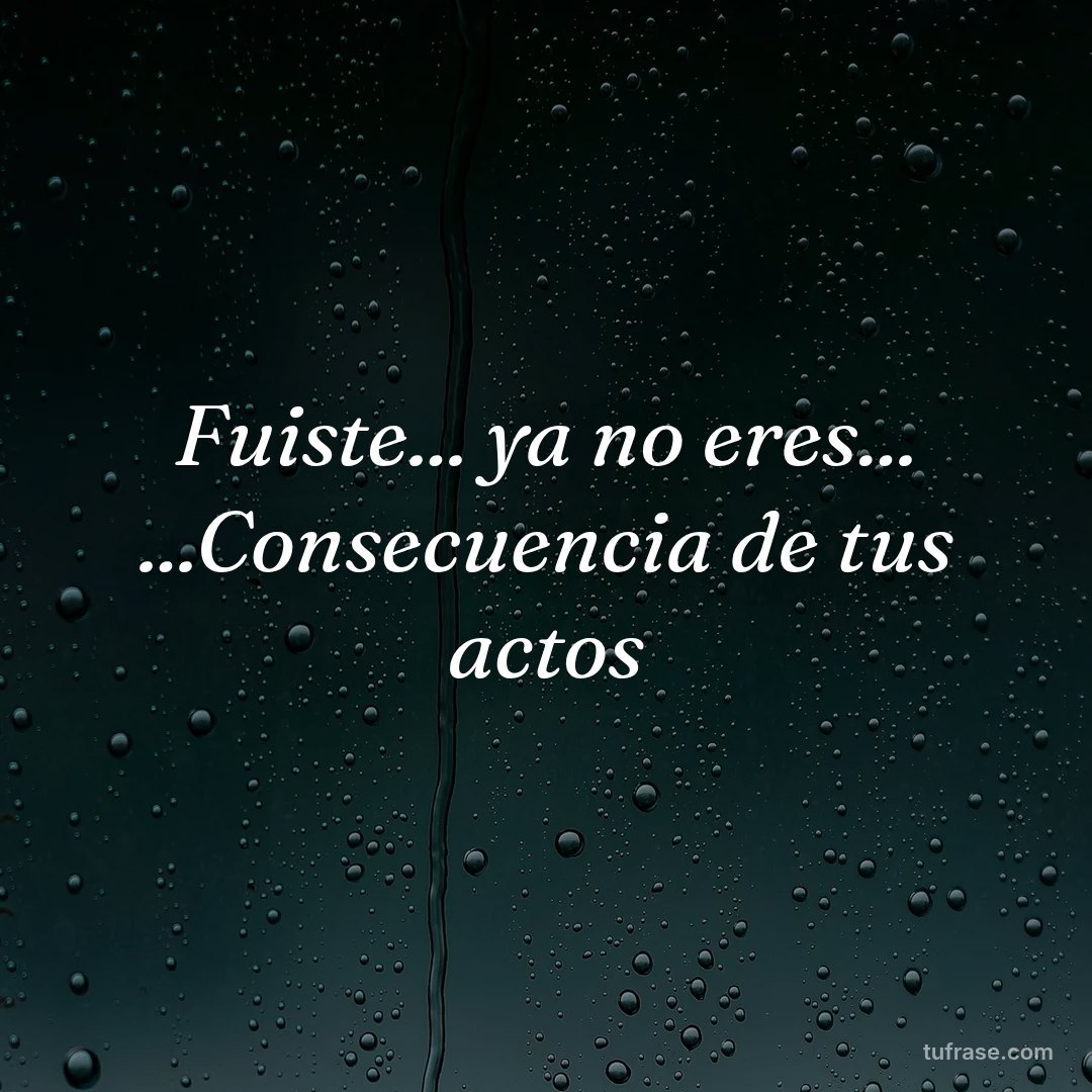 Fuiste... ya no eres... ...Consecuencia de tus actos