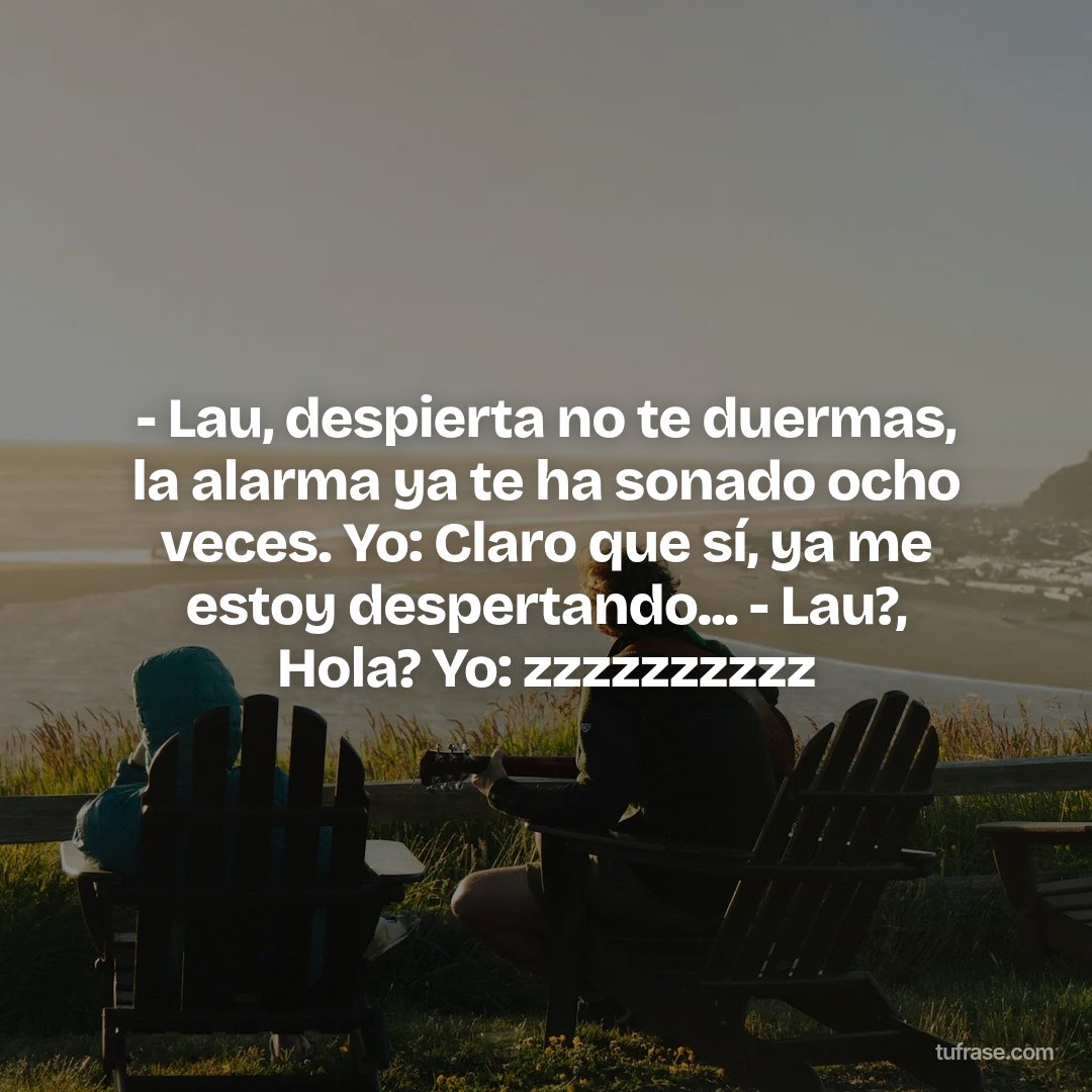 - Lau, despierta no te duermas, la alarma ya te ha sonado ocho veces. Yo: Claro que sí, ya me estoy despertando... - Lau?, Hola? Yo: zzzzzzzzzz