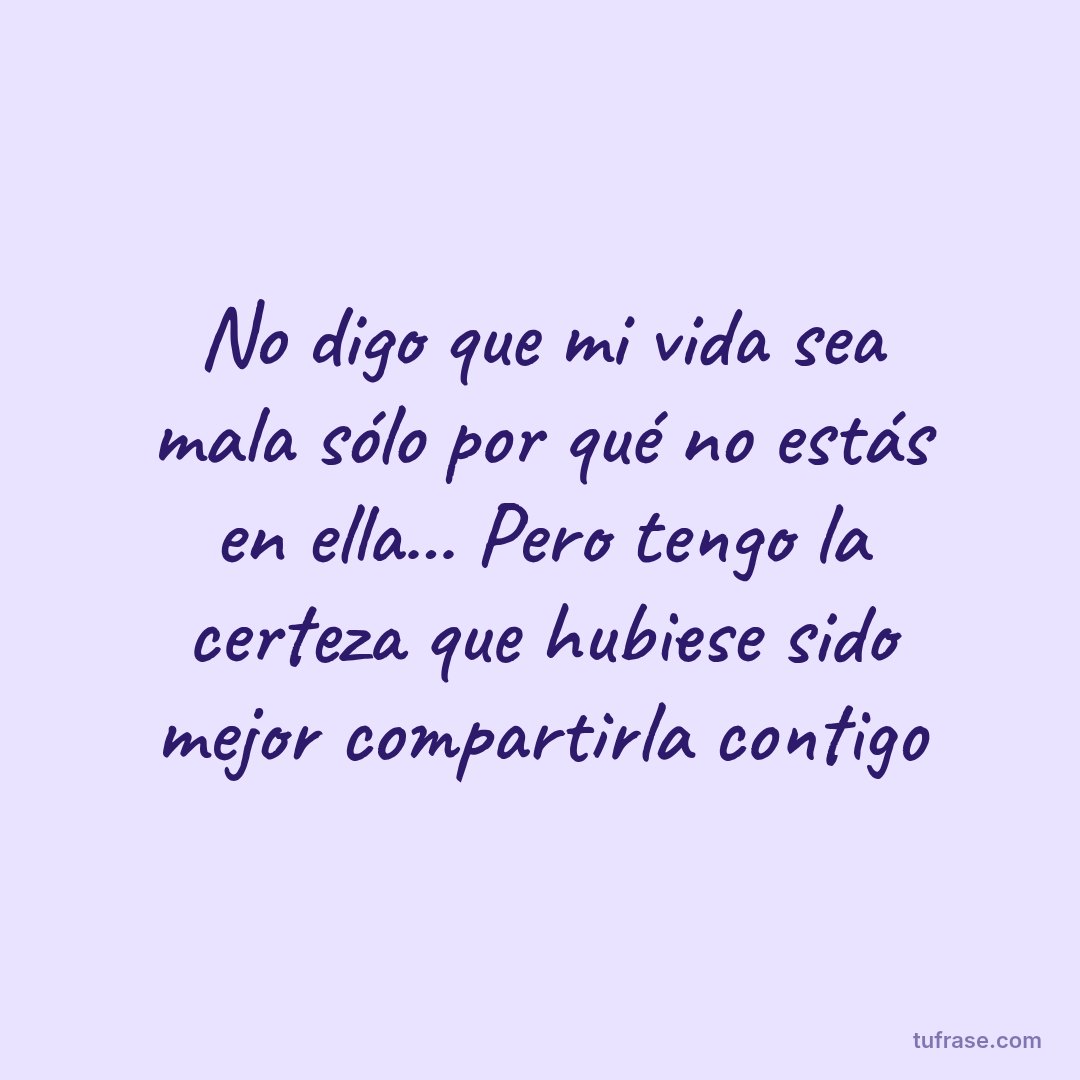 No digo que mi vida sea mala sólo por qué no estás en ella... Pero tengo la certeza que hubiese sido mejor compartirla contigo