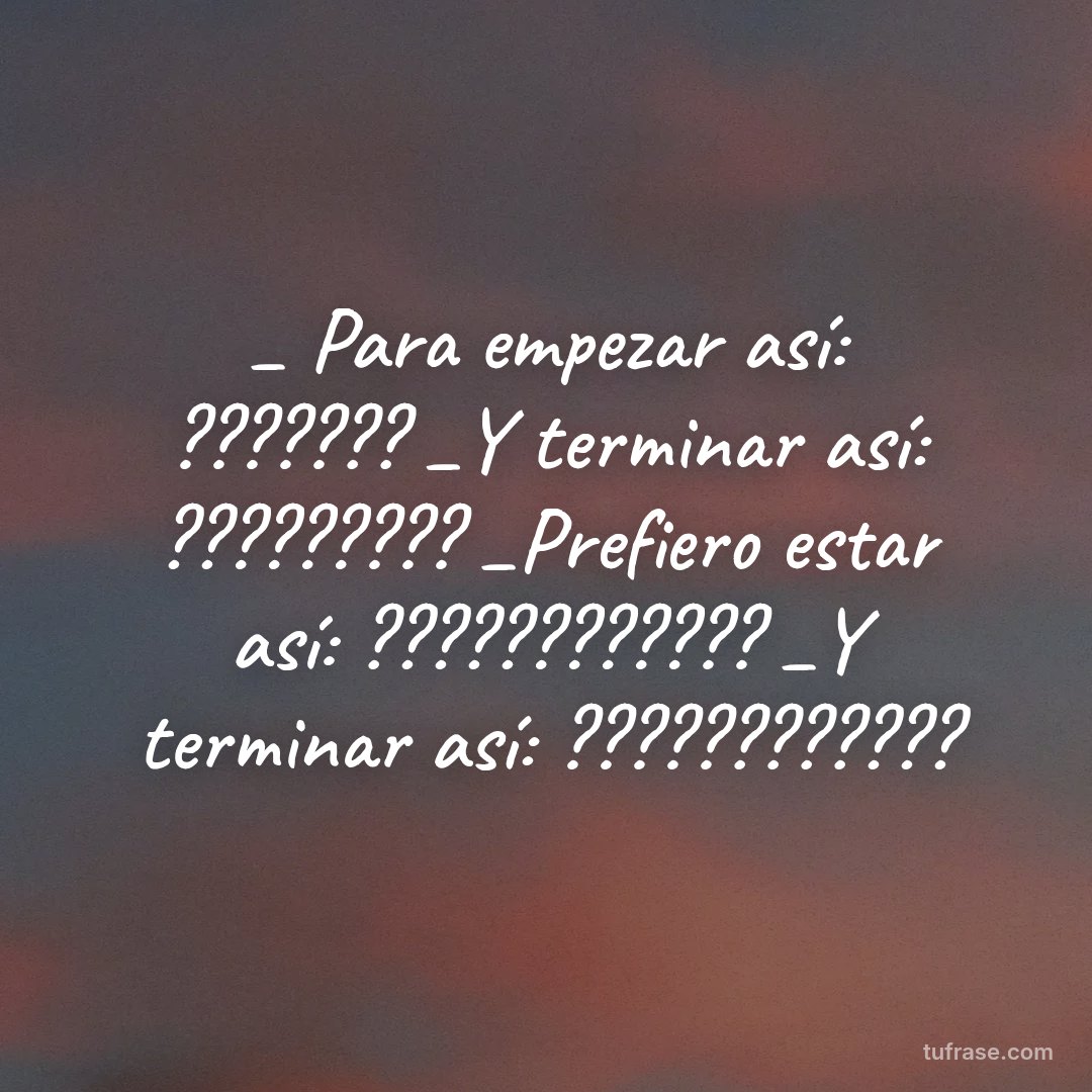 _ Para empezar así: ??????? _Y terminar así: ????????? _Prefiero estar así: ???????????? _Y terminar así: ????????????