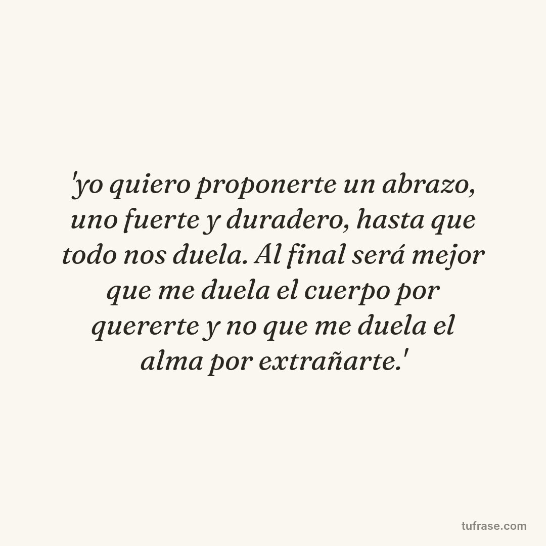 'yo quiero proponerte un abrazo, uno fuerte y duradero, hasta que todo nos duela. Al final será mejor que me duela el cuerpo por quererte y no que me duela el alma por extrañarte.'