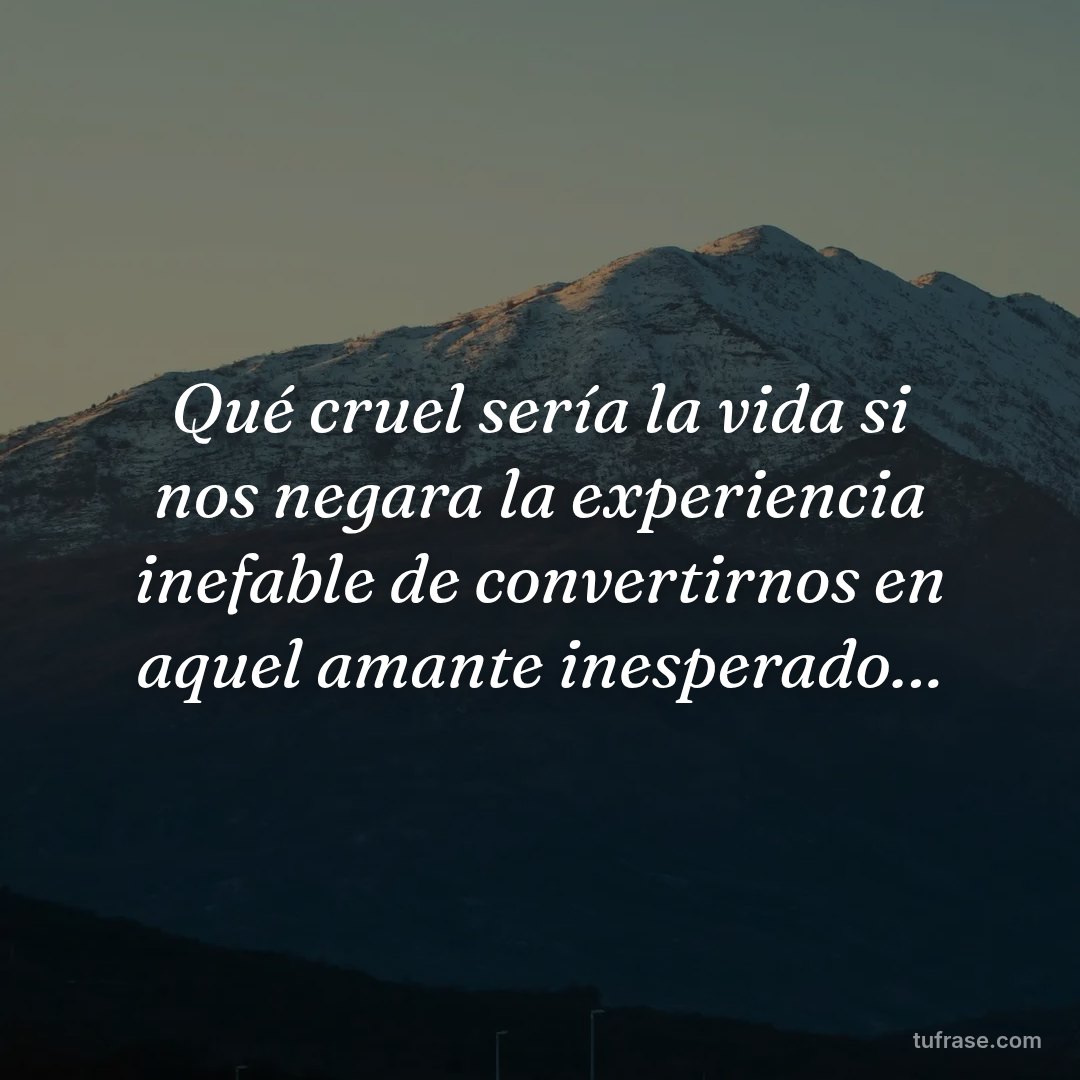 Qué cruel sería la vida si nos negara la experiencia inefable de convertirnos en aquel amante inesperado…