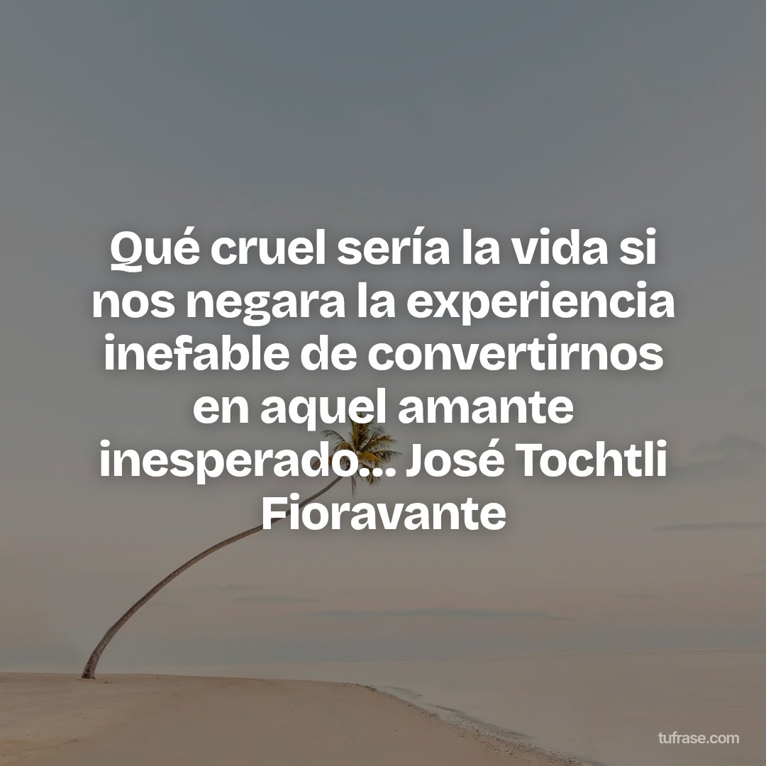 Qué cruel sería la vida si nos negara la experiencia inefable de convertirnos en aquel amante inesperado… José Tochtli Fioravante