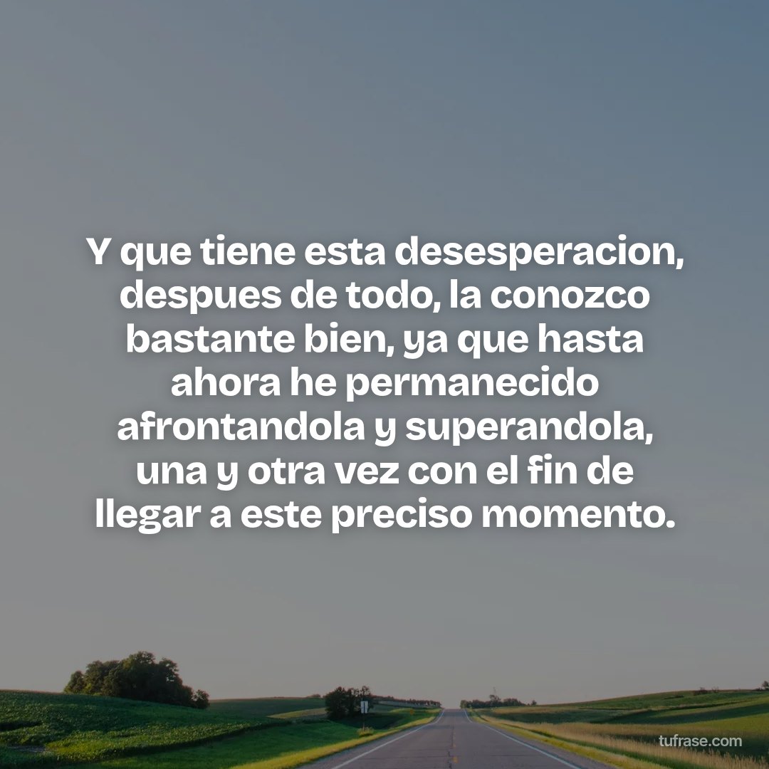 Y que tiene esta desesperacion, despues de todo, la conozco bastante bien, ya que hasta ahora he permanecido afrontandola y superandola, una y otra vez con el fin de llegar a este preciso momento.