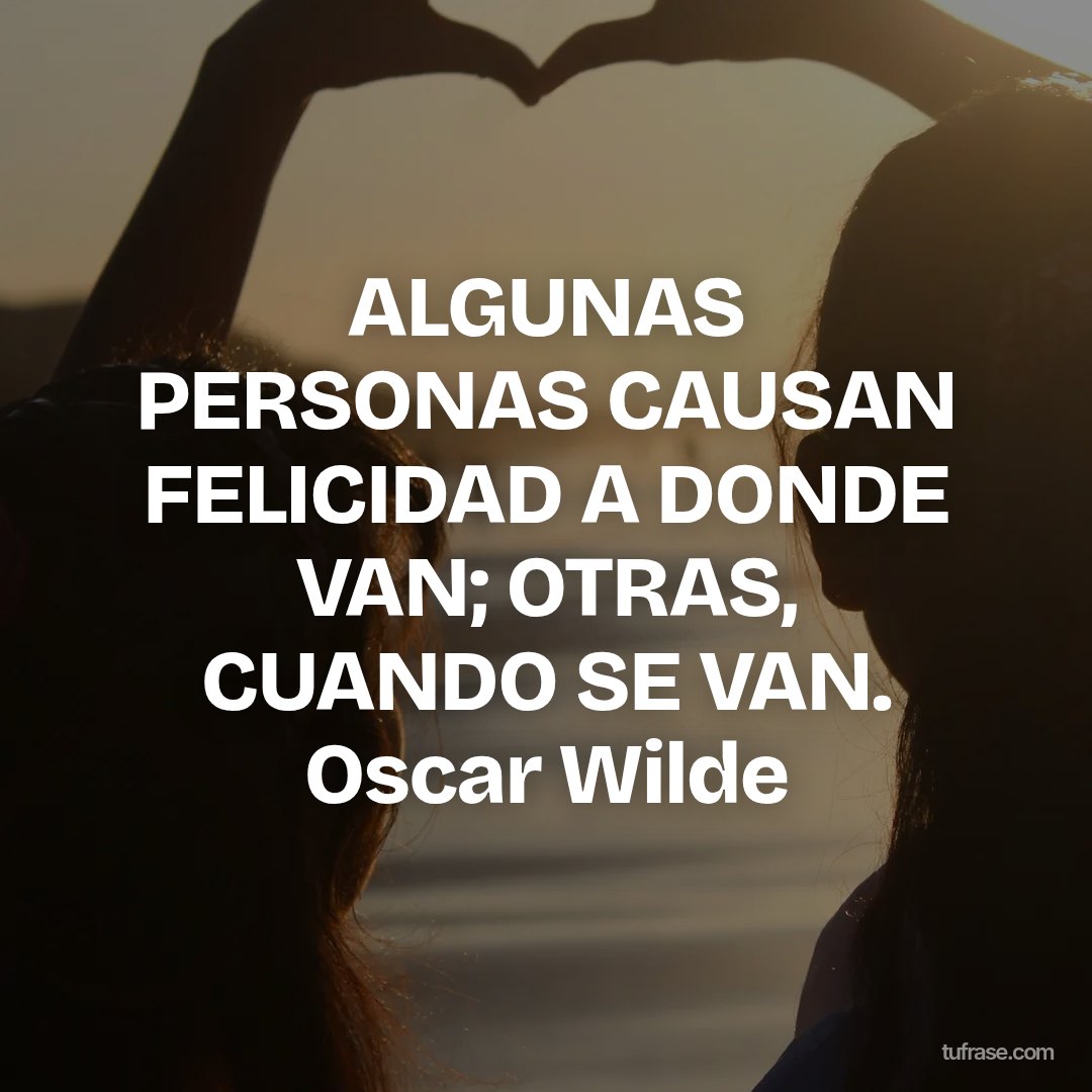 ALGUNAS PERSONAS CAUSAN FELICIDAD A DONDE VAN; OTRAS, CUANDO SE VAN. Oscar Wilde