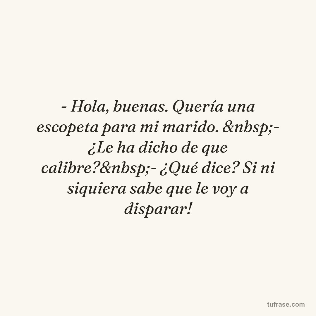 - Hola, buenas. Quería una escopeta para mi marido. &nbsp;- ¿Le ha dicho de que calibre?&nbsp;- ¿Qué dice? Si ni siquiera sabe que le voy a disparar!