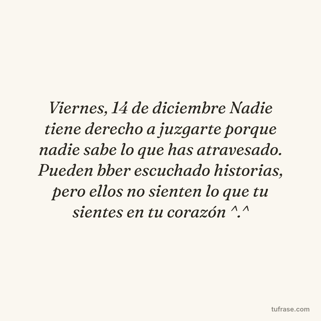 Viernes, 14 de diciembre Nadie tiene derecho a juzgarte porque nadie sabe lo que has atravesado. Pueden bber escuchado historias, pero ellos no sienten lo que tu sientes en tu corazón ^.^