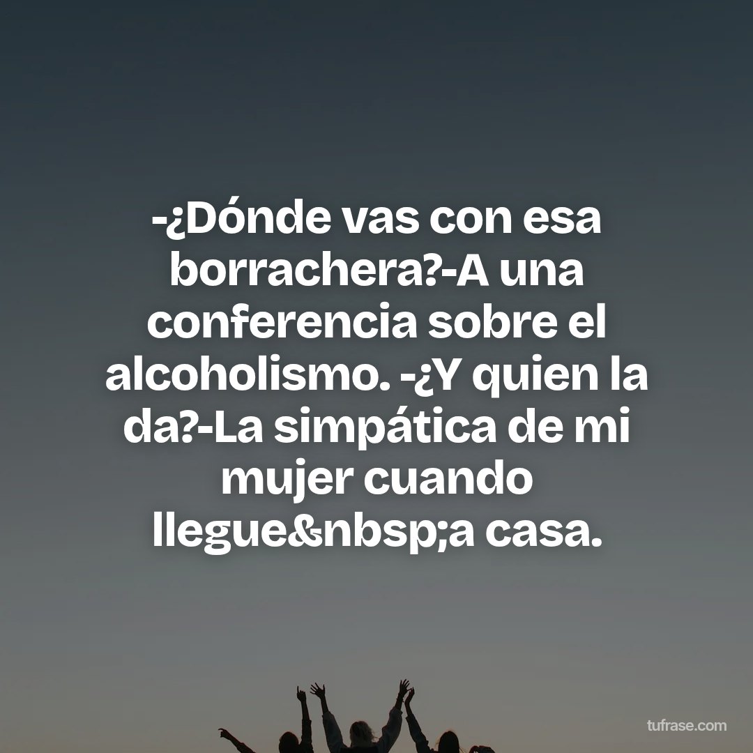 -¿Dónde vas con esa borrachera?-A una conferencia sobre el alcoholismo. -¿Y quien la da?-La simpática de mi mujer cuando llegue&nbsp;a casa.