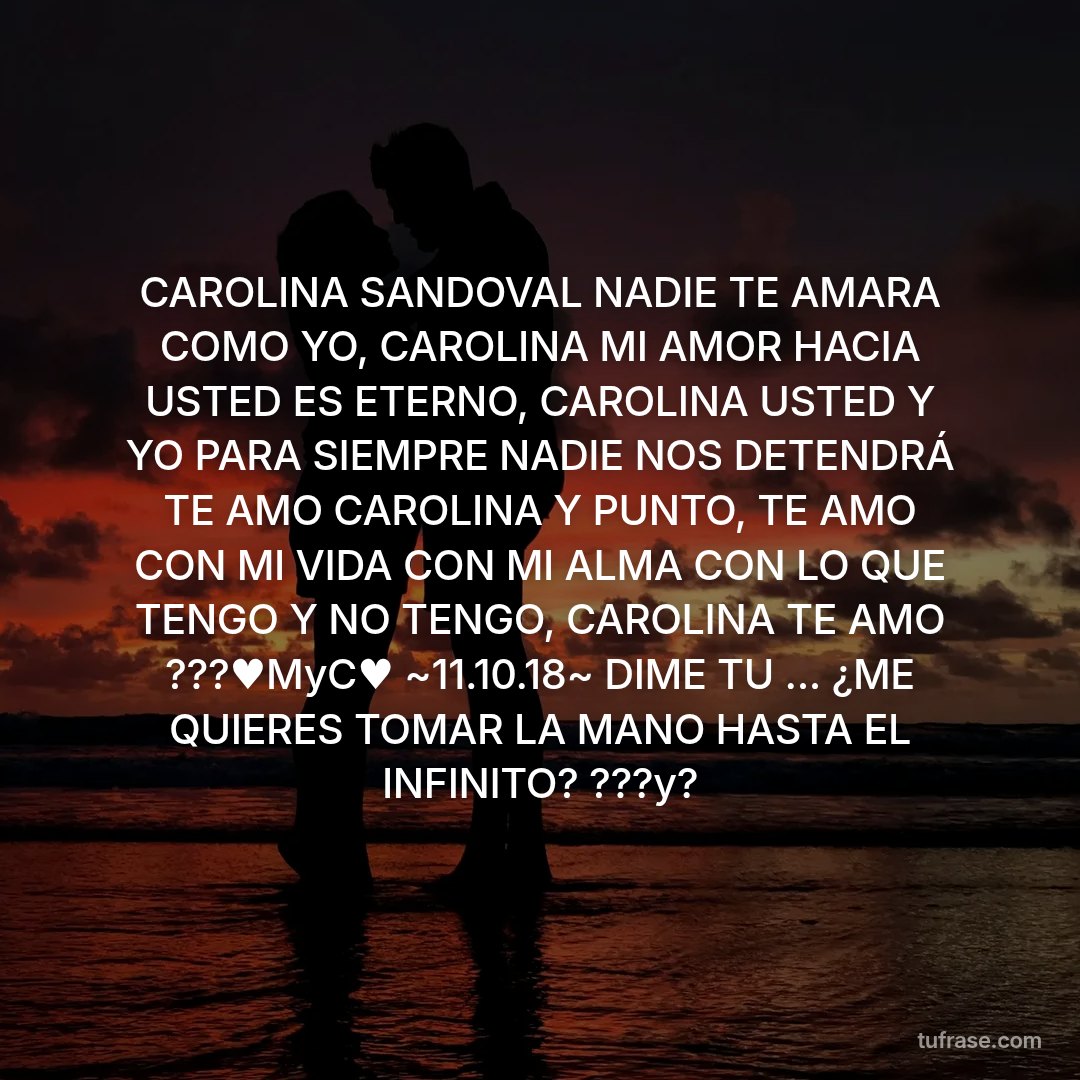 CAROLINA SANDOVAL NADIE TE AMARA COMO YO, CAROLINA MI AMOR HACIA USTED ES ETERNO, CAROLINA USTED Y YO PARA SIEMPRE NADIE NOS DETENDRÁ TE AMO CAROLINA Y PUNTO, TE AMO CON MI VIDA CON MI ALMA CON LO QUE TENGO Y NO TENGO, CAROLINA TE AMO ???♥️MyC♥️ ~11.10.18~ DIME TU ... ¿ME QUIERES TOMAR LA MANO HASTA EL INFINITO? ???y?