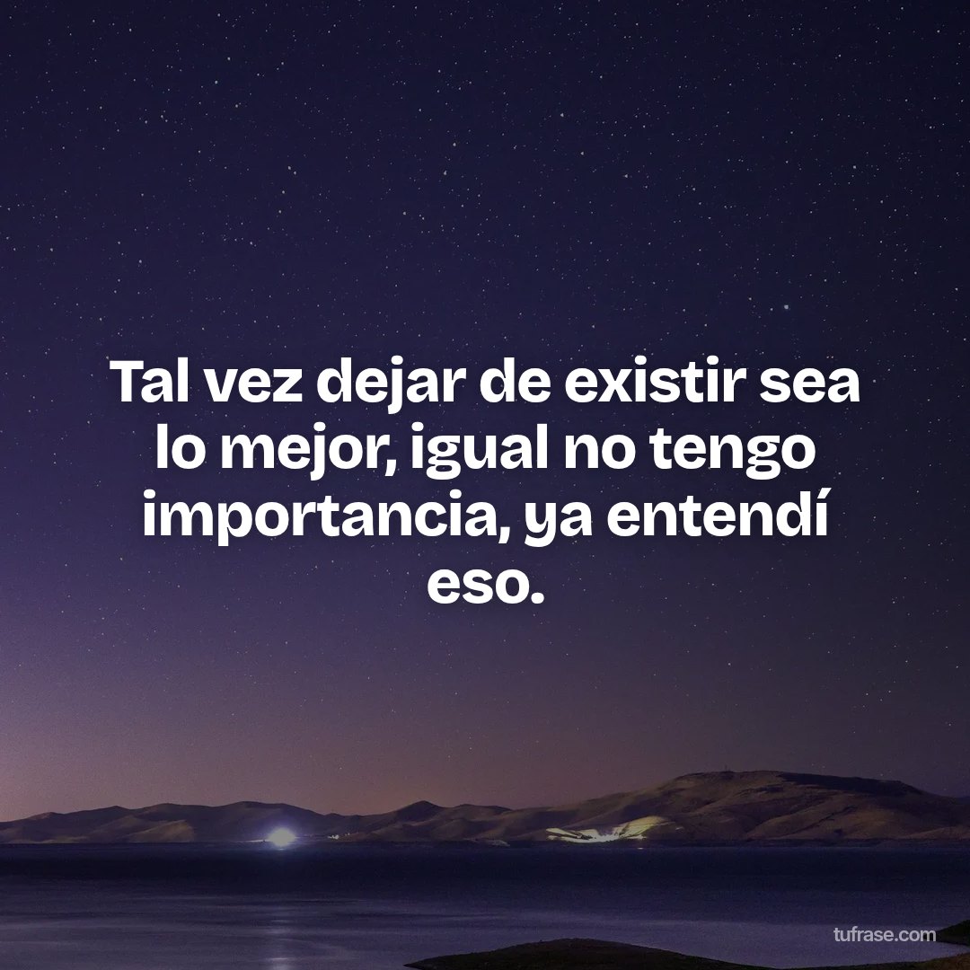 Tal vez dejar de existir sea lo mejor, igual no tengo importancia, ya entendí eso.