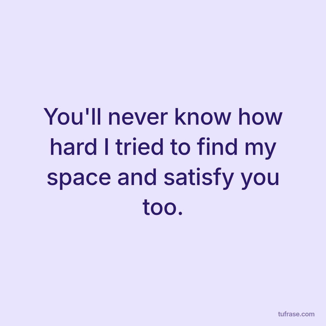 You'll never know how hard I tried to find my space and satisfy you too.