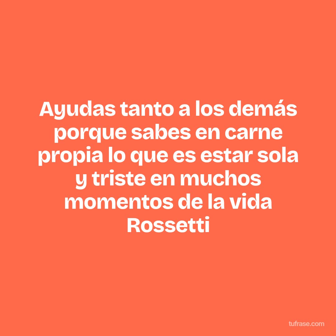Ayudas tanto a los demás porque sabes en carne propia lo que es estar sola y triste en muchos momentos de la vida Rossetti
