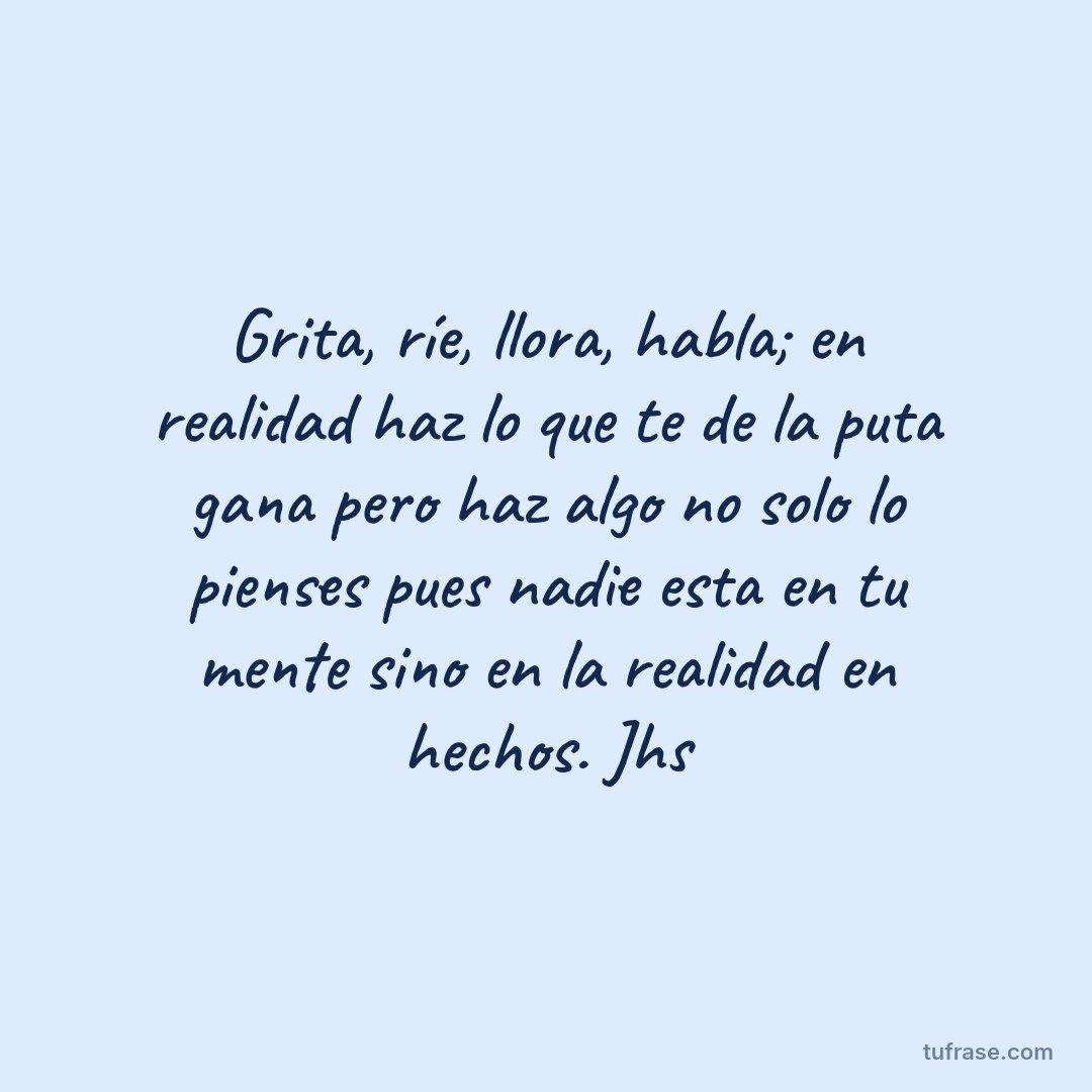Grita, ríe, llora, habla; en realidad haz lo que te de la puta gana pero haz algo no solo lo pienses pues nadie esta en tu mente sino en la realidad en hechos. Jhs
