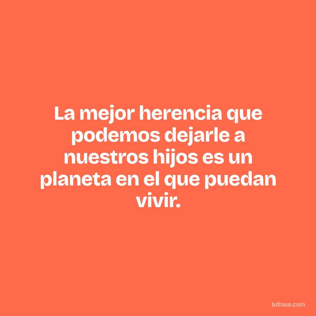 La mejor herencia que podemos dejarle a nuestros hijos es un planeta en el que puedan vivir.