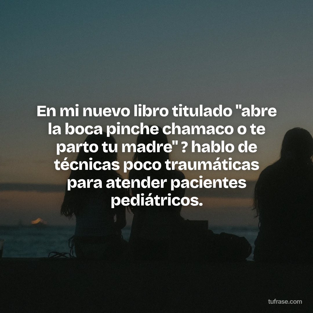 En mi nuevo libro titulado "abre la boca pinche chamaco o te parto tu madre" ? hablo de técnicas poco traumáticas para atender pacientes pediátricos.