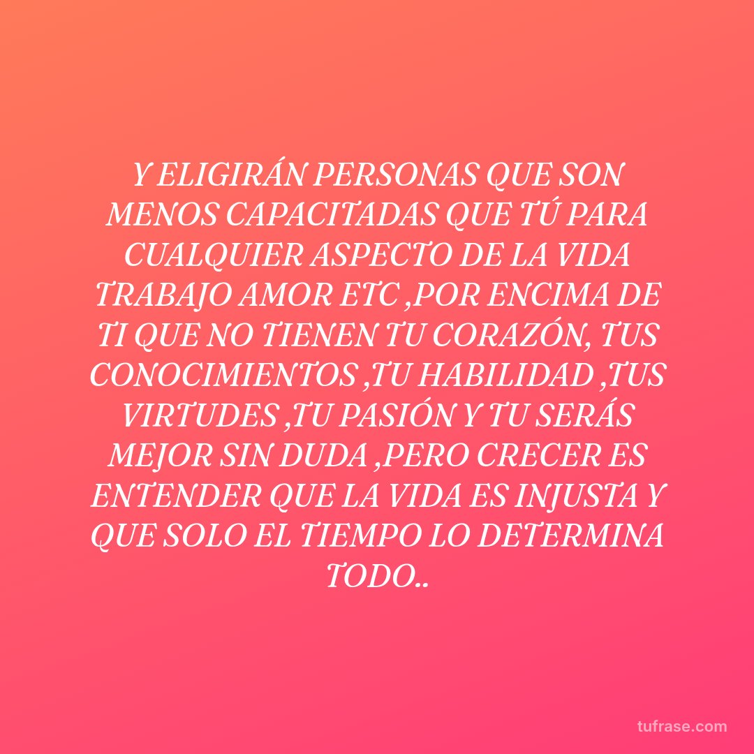 Y ELIGIRÁN PERSONAS QUE SON MENOS CAPACITADAS QUE TÚ PARA CUALQUIER ASPECTO DE LA VIDA TRABAJO AMOR ETC ,POR ENCIMA DE TI QUE NO TIENEN TU CORAZÓN, TUS CONOCIMIENTOS ,TU HABILIDAD ,TUS VIRTUDES ,TU PASIÓN Y TU SERÁS MEJOR SIN DUDA ,PERO CRECER ES ENTENDER QUE LA VIDA ES INJUSTA Y QUE SOLO EL TIEMPO LO DETERMINA TODO..