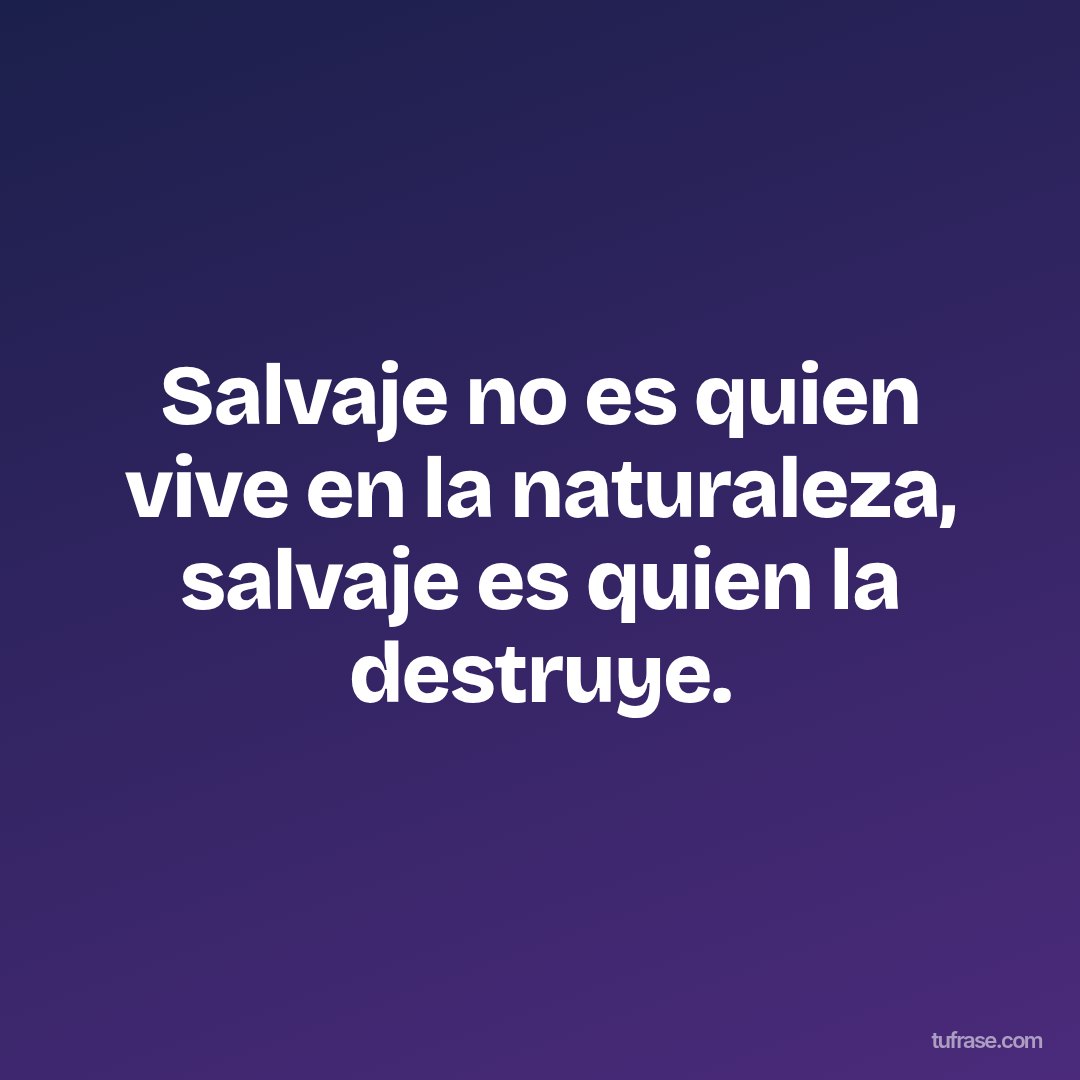 Salvaje no es quien vive en la naturaleza, salvaje es quien la destruye.