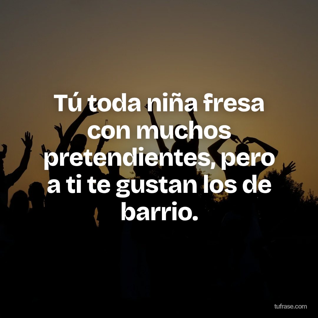 Tú toda niña fresa con muchos pretendientes, pero a ti te gustan los de barrio.