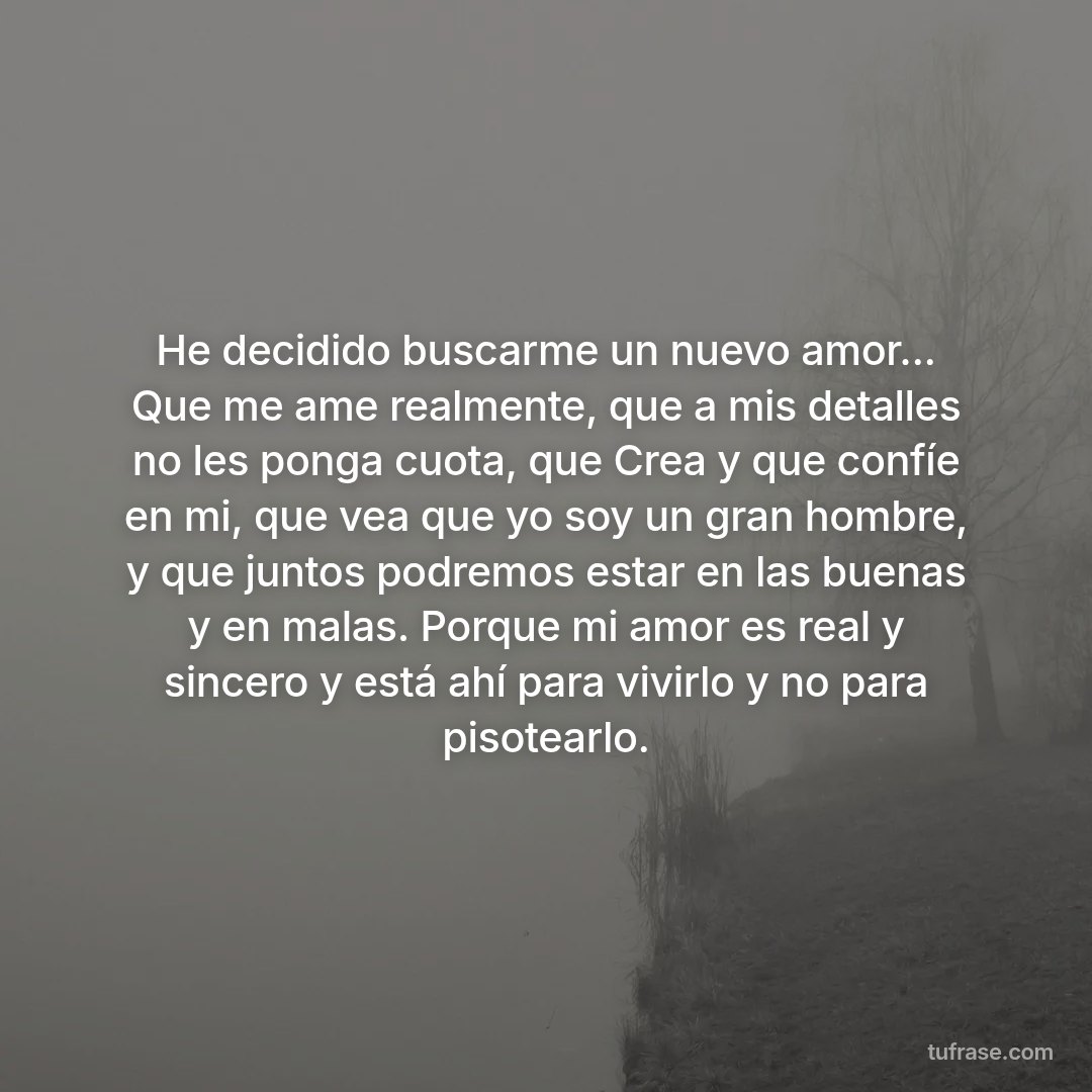 He decidido buscarme un nuevo amor... Que me ame realmente, que a mis detalles no les ponga cuota, que Crea y que confíe en mi, que vea que yo soy un gran hombre, y que juntos podremos estar en las buenas y en malas. Porque mi amor es real y sincero y está ahí para vivirlo y no para pisotearlo.