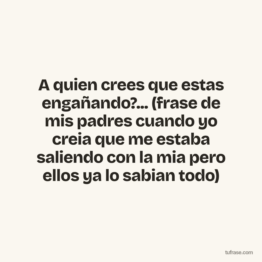 A quien crees que estas engañando?... (frase de mis padres cuando yo creia que me estaba saliendo con la mia pero ellos ya lo sabian todo)