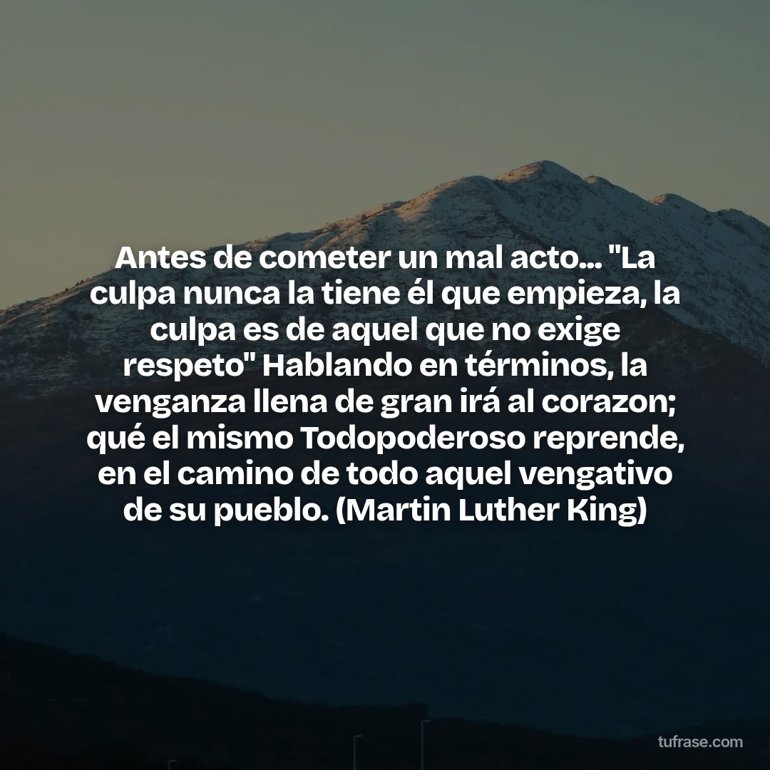 Antes de cometer un mal acto... "La culpa nunca la tiene él que empieza, la culpa es de aquel que no exige respeto" Hablando en términos, la venganza llena de gran irá al corazon; qué el mismo Todopoderoso reprende, en el camino de todo aquel vengativo de su pueblo. (Martin Luther King)